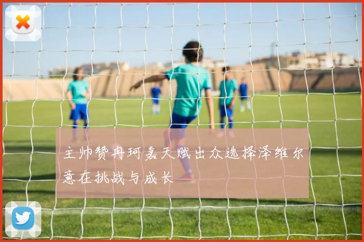 主帅赞冉珂嘉天赋出众选择泽维尔意在挑战与成长