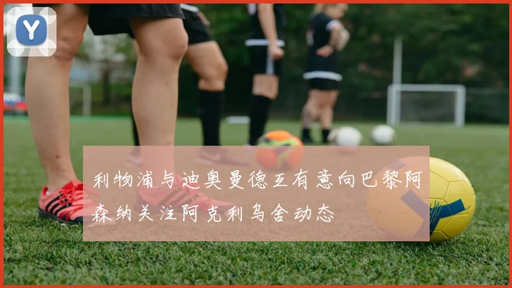 利物浦与迪奥曼德互有意向巴黎阿森纳关注阿克利乌舍动态