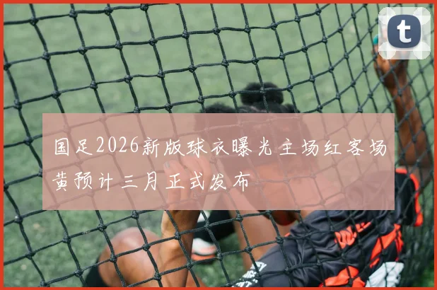 国足2026新版球衣曝光主场红客场黄预计三月正式发布