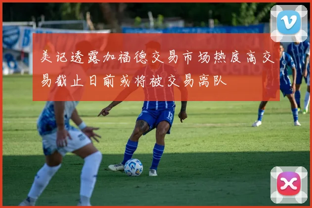 美记透露加福德交易市场热度高交易截止日前或将被交易离队