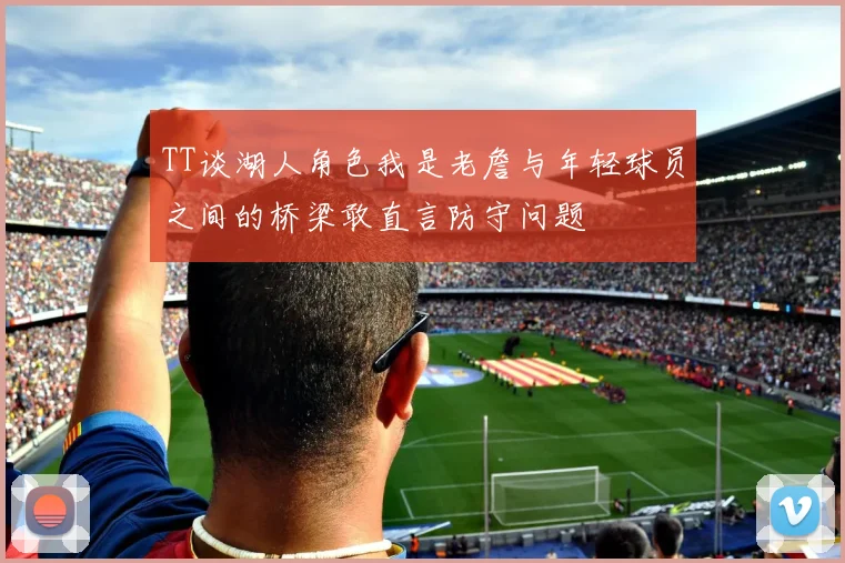 TT谈湖人角色我是老詹与年轻球员之间的桥梁敢直言防守问题