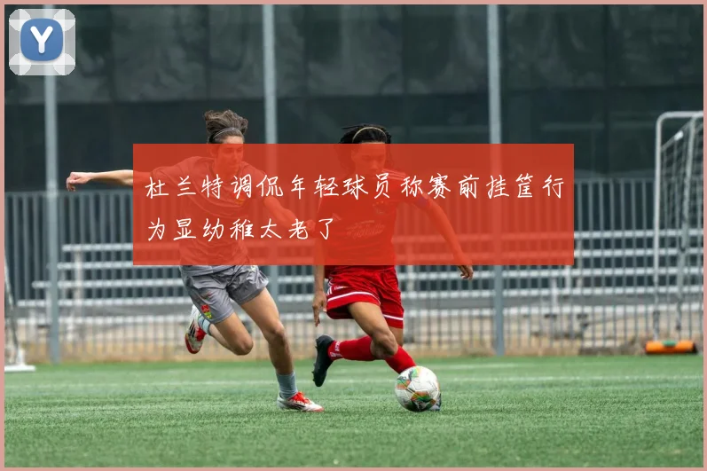 杜兰特调侃年轻球员称赛前挂筐行为显幼稚太老了