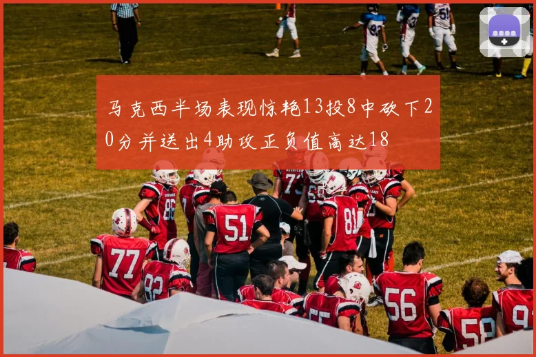 马克西半场表现惊艳13投8中砍下20分并送出4助攻正负值高达18
