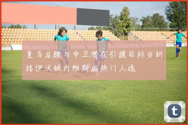 皇马后腰与中卫潜在引援目标分析格伊沃顿内维斯成热门人选