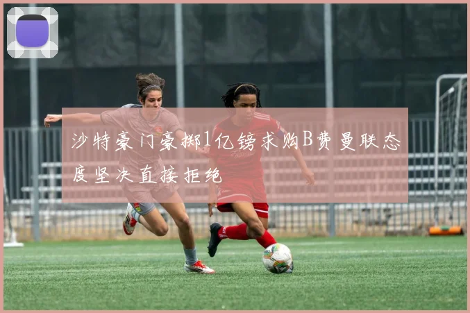 沙特豪门豪掷1亿镑求购B费曼联态度坚决直接拒绝