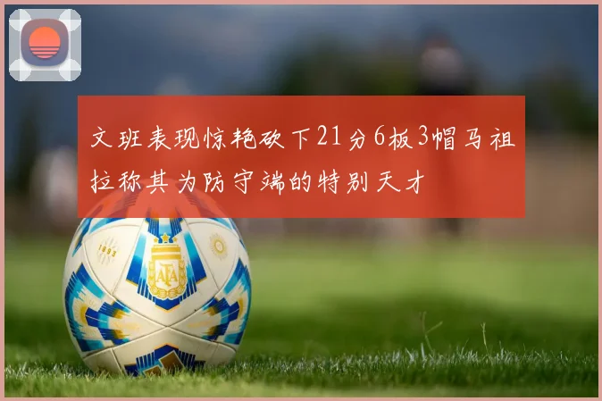 文班表现惊艳砍下21分6板3帽马祖拉称其为防守端的特别天才