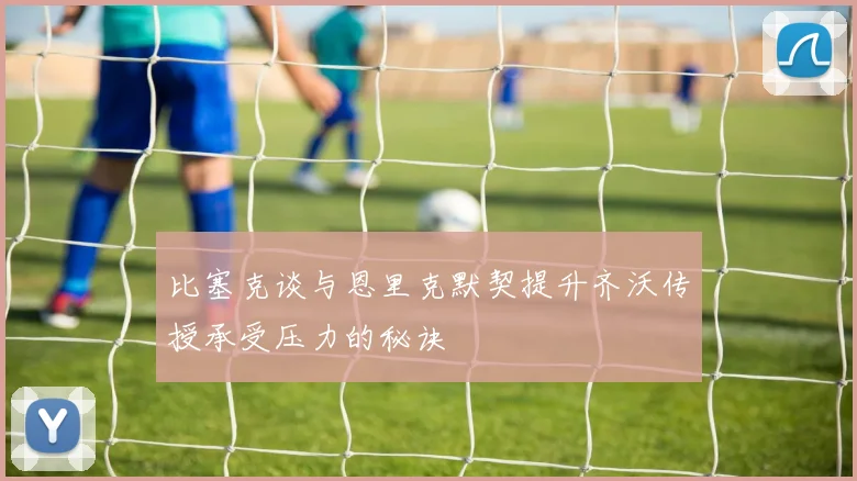 比塞克谈与恩里克默契提升齐沃传授承受压力的秘诀