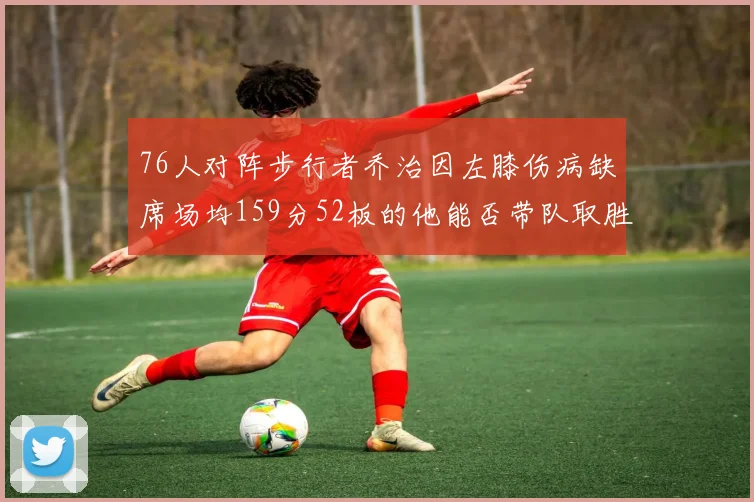 76人对阵步行者乔治因左膝伤病缺席场均159分52板的他能否带队取胜