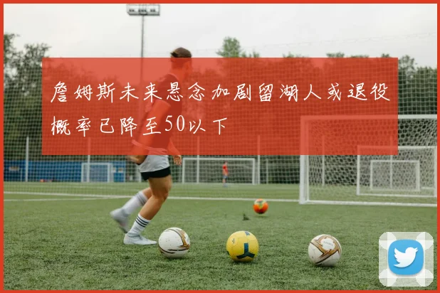 詹姆斯未来悬念加剧留湖人或退役概率已降至50以下