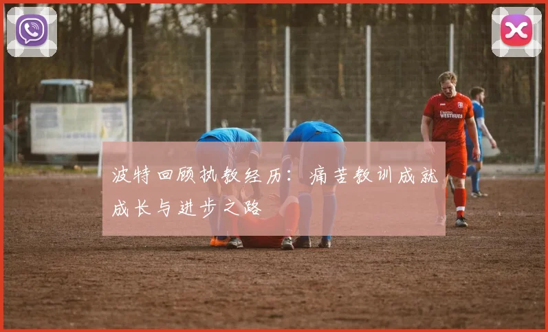 波特回顾执教经历：痛苦教训成就成长与进步之路
