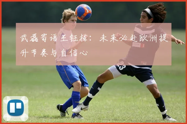 武磊寄语王钰栋：未来必赴欧洲提升节奏与自信心