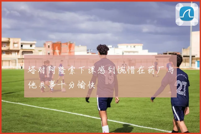 塔对阿隆索下课感到惋惜在药厂与他共事十分愉快