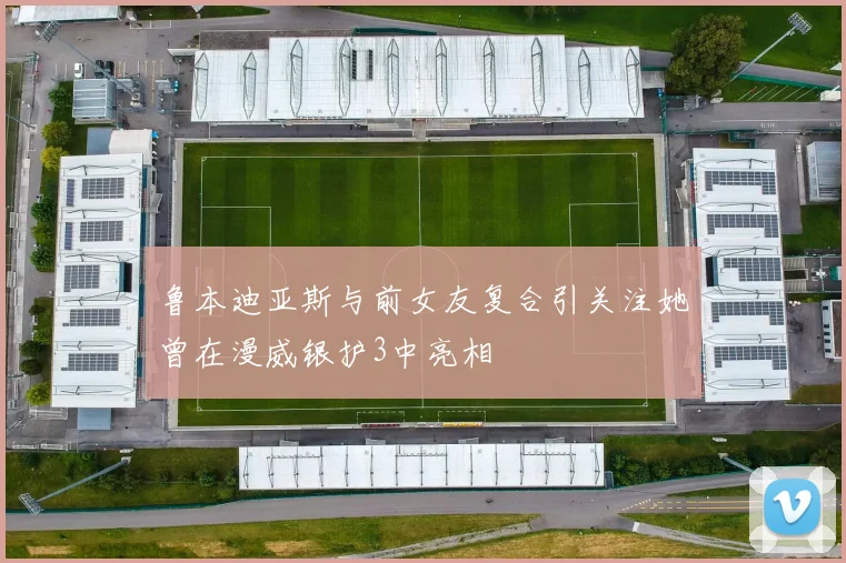 鲁本迪亚斯与前女友复合引关注她曾在漫威银护3中亮相