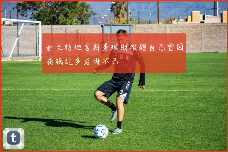 杜兰特坦言新秀理财难题自己曾因花钱过多后悔不已