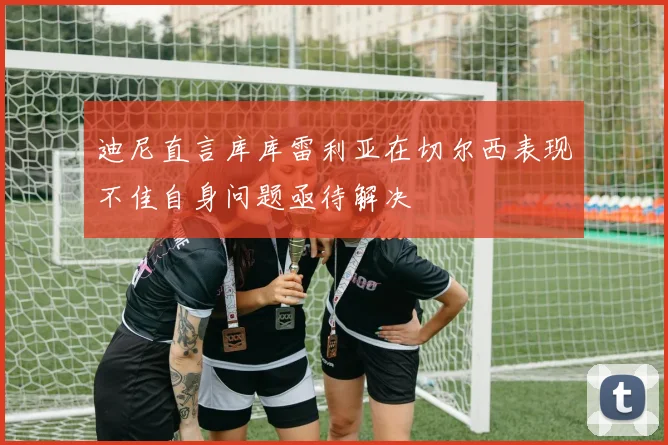 迪尼直言库库雷利亚在切尔西表现不佳自身问题亟待解决
