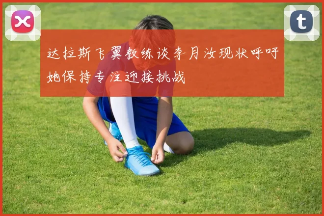 达拉斯飞翼教练谈李月汝现状呼吁她保持专注迎接挑战