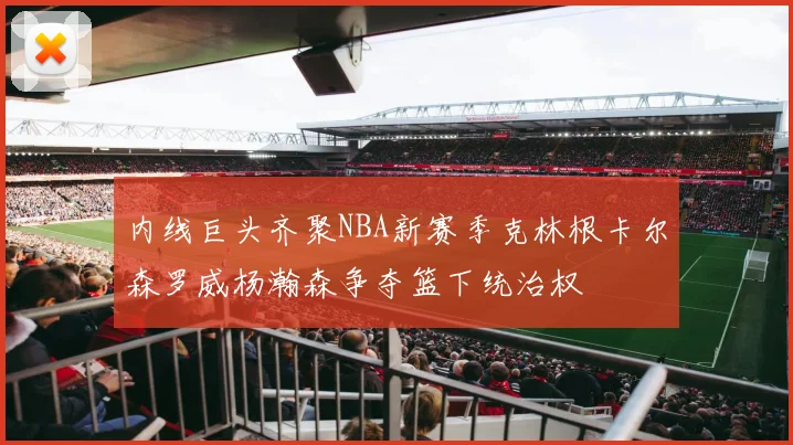 内线巨头齐聚NBA新赛季克林根卡尔森罗威杨瀚森争夺篮下统治权